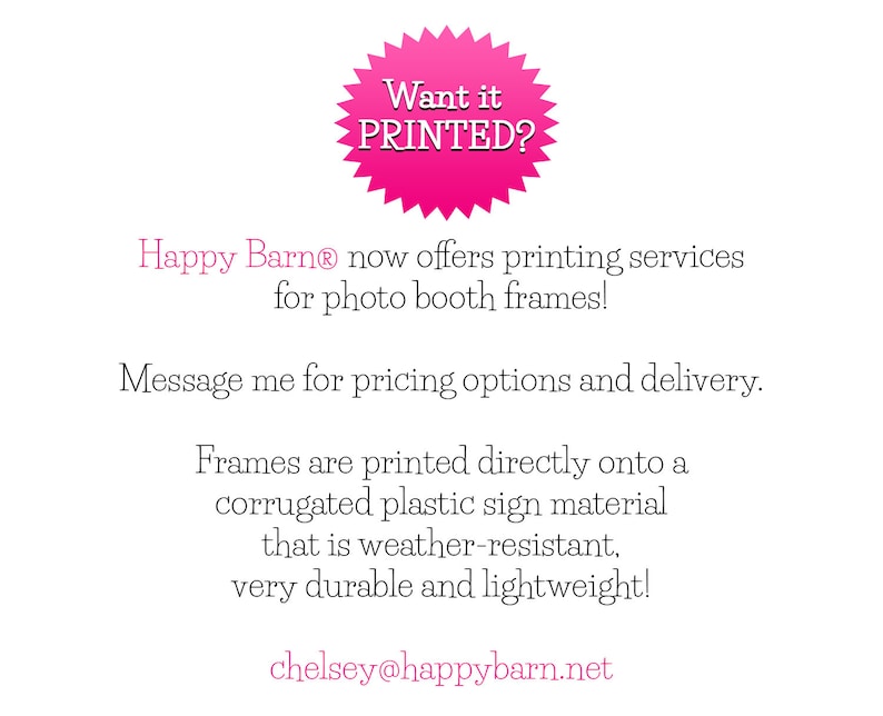 May include: Pink starburst-shaped sticker with the text "Want it PRINTED?"  Happy Barn&reg; offers printing services for photo booth frames.  Message for pricing options and delivery. Frames are printed directly onto a corrugated plastic sign material that is weather-resistant, very durable and lightweight.  chelsey@happybarn.net
