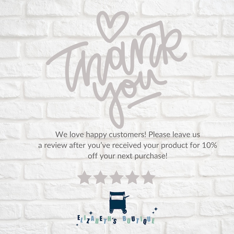 May include: A white brick wall with a handwritten thank you message in gray with a heart above the word thank. The text below reads "We love happy customers! Please leave us a review after you've received your product for 10% off your next purchase!" Five gray stars are below the text. The text "ELIZABETH'S BOUTIQUE" is below the stars with a small black and white illustration of a shopping cart.