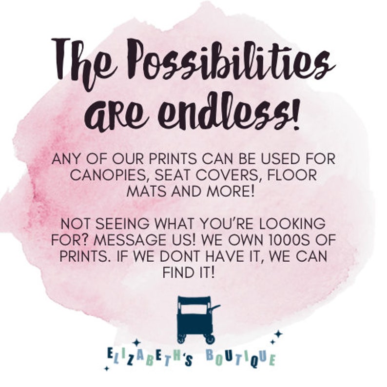 May include: Pink watercolor background with the text "The Possibilities are endless!" and "ANY OF OUR PRINTS CAN BE USED FOR CANOPIES, SEAT COVERS, FLOOR MATS AND MORE! NOT SEEING WHAT YOU'RE LOOKING FOR? MESSAGE US! WE OWN 1000S OF PRINTS. IF WE DONT HAVE IT, WE CAN FIND IT!"  The text is in black and the background is a light pink watercolor wash.  The text "ELIZABETH'S BOUTIQUE" is at the bottom of the image in a black script font.