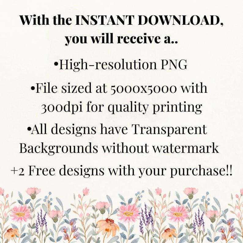 May include: An image with text that reads "With the INSTANT DOWNLOAD, you will receive a... High-resolution PNG, File sized at 5000x5000 with 300dpi for quality printing, All designs have Transparent Backgrounds without watermark, +2 Free designs with your purchase!!" The bottom of the image has a floral border.