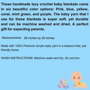 These handmade crochet baby blankets come in pink, blue, yellow, coral, mint green, and purple. Made with machine wash and dryable acrylic yarn in a tobacco free, pet friendly home.
