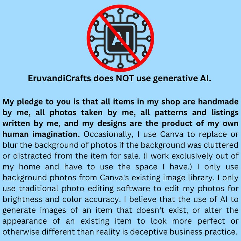 A graphic states that I do not use generative AI at any time. All of my items are made with my own hands, my designs are a product of my own imagination, my patterns and listings are written by me, and I only use traditional photo editing tools for photo brightness and color accuracy.