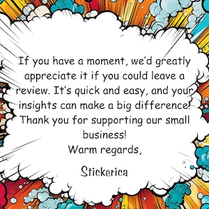 May include: A comic book style speech bubble with the text: "If you have a moment, we'd greatly appreciate it if you could leave a review. It's quick and easy, and your insights can make a big difference! Thank you for supporting our small business! Warm regards, Stickerica"