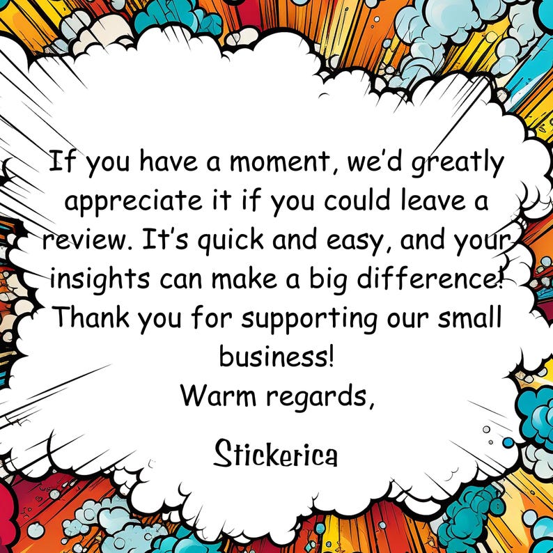 May include: A comic book style speech bubble with a white background and a black outline. The text inside the bubble reads: "If you have a moment, we'd greatly appreciate it if you could leave a review. It's quick and easy, and your insights can make a big difference! Thank you for supporting our small business! Warm regards, Stickerica"