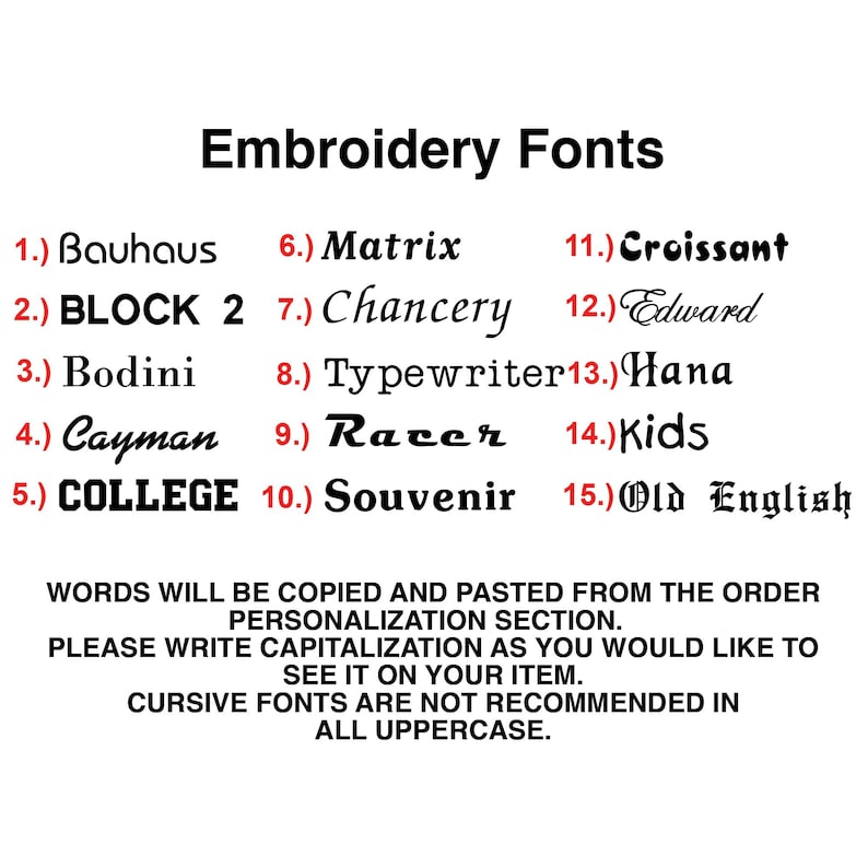 May include: A list of 15 embroidery fonts, numbered 1 through 15, with the font name next to each number. The fonts are displayed in a variety of styles, including block, cursive, and script. The text below the list of fonts reads: "WORDS WILL BE COPIED AND PASTED FROM THE ORDER PERSONALIZATION SECTION. PLEASE WRITE CAPITALIZATION AS YOU WOULD LIKE TO SEE IT ON YOUR ITEM. CURSIVE FONTS ARE NOT RECOMMENDED IN ALL UPPERCASE."