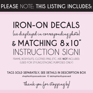 May include: A light pink informational sign with black text stating: PLEASE NOTE: THIS LISTING INCLUDES: IRON-ON DECALS (as displayed in corresponding photo) & MATCHING 8x10" INSTRUCTION SIGN! FRAME, BODYSUITS, CLOTHES PINS, ETC. ARE NOT INCLUDED.