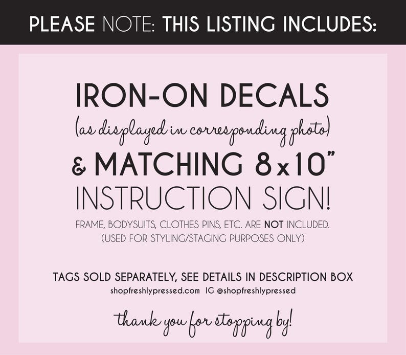 May include: A light pink informational sign with black text stating: PLEASE NOTE: THIS LISTING INCLUDES: IRON-ON DECALS (as displayed in corresponding photo) & MATCHING 8x10" INSTRUCTION SIGN! FRAME, BODYSUITS, CLOTHES PINS, ETC. ARE NOT INCLUDED.