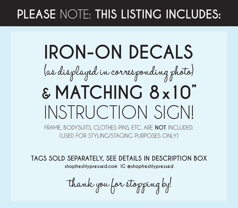 May include: A blue and white sign with the text "PLEASE NOTE: THIS LISTING INCLUDES: IRON-ON DECALS (as displayed in corresponding photo) & MATCHING 8x10" INSTRUCTION SIGN! FRAME, BODYSUITS, CLOTHES PINS, ETC. ARE NOT INCLUDED. (USED FOR STYLING/STAGING PURPOSES ONLY) TAGS SOLD SEPARATELY, SEE DETAILS IN DESCRIPTION BOX shopfreshlypressed.com IG @shopfreshlypressed thank you for stopping by!"
