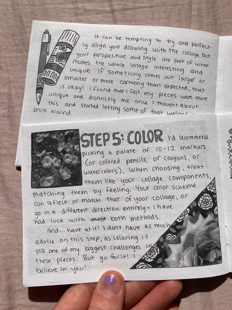 May include: A black and white image of a page from a sketchbook with handwritten instructions on how to color a collage. The text reads "STEP 5: COLOR I'd recommend picking a palate of 10-12 markers (or colored pencils, or crayons, or watercolors). When choosing, treat them like your collage components, matching them by feeling. Your color scheme can reflect or match that of your collage, or go in a different direction entirely - I have had luck with most both methods. And... have at it! I don't have as much advice on this step, as coloring is still one of my biggest challenges in these pieces. But go for it! I believe in you!"