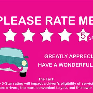 May include: A pink sign with white text that reads "PLEASE RATE ME" with five white stars and a number "5" inside the last star. The text "STARS" is below the stars. Below the stars is a cartoon car with a pink mustache. The text "GREATLY APPRECIATED! HAVE A WONDERFUL DAY!!" is below the car. The text "The Fact: A below 5-Star rating will impact a driver's eligibility of servicing you. The more drivers, the more convenient to you, and the lower fares." is at the bottom of the sign.