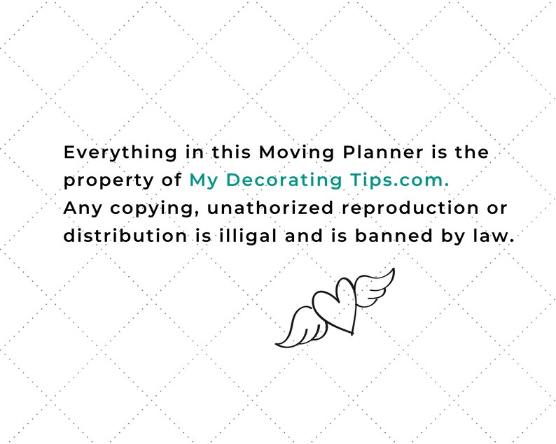 May include: White background with a diamond pattern and text. The text reads: "Everything in this Moving Planner is the property of MyDecoratingTips.com. Any copying, unauthorized reproduction or distribution is illegal and is banned by law." A heart with wings is also present.
