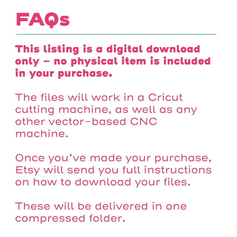 May include: FAQs text explaining that this listing is for a digital download only, no physical item is included in the purchase. The files will work in a Cricut cutting machine, as well as any other vector-based CNC machine. Etsy will send full instructions on how to download the files, which will be delivered in one compressed folder.