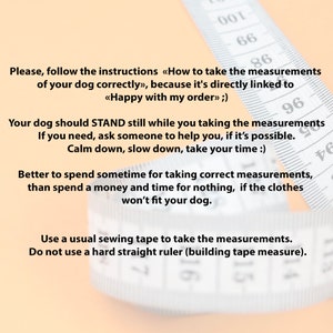 May include: A close-up of a white measuring tape with black markings. The tape is partially blurred and the text on the tape reads: "Please, follow the instructions &laquo;How to take the measurements of your dog correctly&raquo;, because it's directly linked to <<Happy with my order>> ;) Your dog should STAND still while you taking the measurements If you need, ask someone to help you, if it's possible. Calm down, slow down, take your time :) Better to spend sometime for taking correct measurements, than spend a money and time for nothing, if the clothes won't fit your dog. Use a usual sewing tape to take the measurements. Do not use a hard straight ruler (building tape measure)."