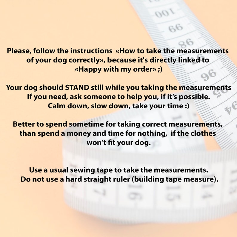 May include: A close-up of a white measuring tape with black markings. The tape is partially blurred and the text on the tape reads: "Please, follow the instructions &laquo;How to take the measurements of your dog correctly&raquo;, because it's directly linked to <<Happy with my order>> ;) Your dog should STAND still while you taking the measurements If you need, ask someone to help you, if it's possible. Calm down, slow down, take your time :) Better to spend sometime for taking correct measurements, than spend a money and time for nothing, if the clothes won't fit your dog. Use a usual sewing tape to take the measurements. Do not use a hard straight ruler (building tape measure)."