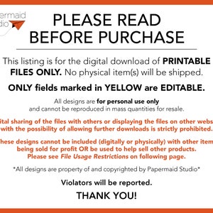 May include: A digital download notice for printable files. The text reads "PLEASE READ BEFORE PURCHASE. This listing is for the digital download of PRINTABLE FILES ONLY. No physical item(s) will be shipped. ONLY fields marked in YELLOW are EDITABLE. All designs are for personal use only and cannot be reproduced in mass quantities for resale. Digital sharing of the files with others or displaying the files on other websites with the possibility of allowing further downloads is strictly prohibited. These designs cannot be included (digitally or physically) with other items being sold for profit OR be used to help sell other products. Please see File Usage Restrictions on following page. *All designs are property of and copyrighted by Papermaid Studio* Violators will be reported. THANK YOU!"