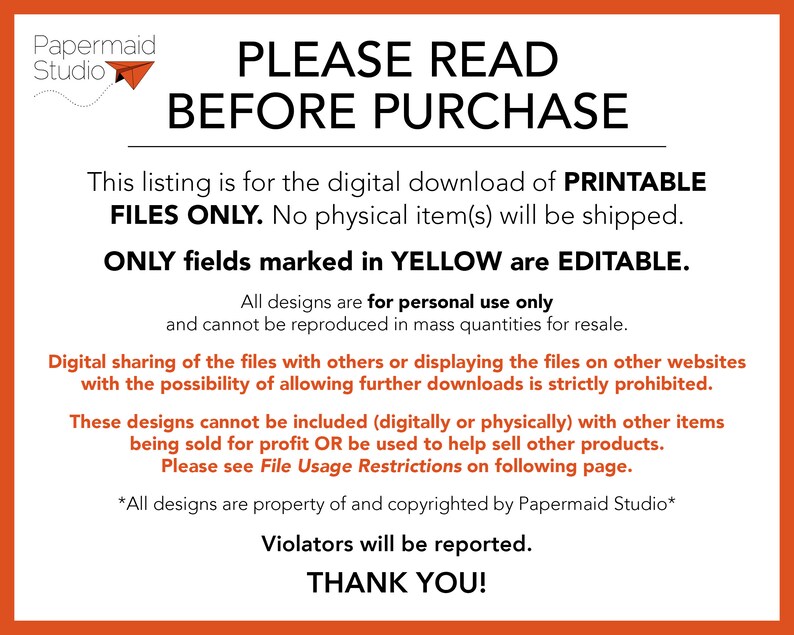 May include: A digital download notice for printable files. The text reads "PLEASE READ BEFORE PURCHASE. This listing is for the digital download of PRINTABLE FILES ONLY. No physical item(s) will be shipped. ONLY fields marked in YELLOW are EDITABLE. All designs are for personal use only and cannot be reproduced in mass quantities for resale. Digital sharing of the files with others or displaying the files on other websites with the possibility of allowing further downloads is strictly prohibited. These designs cannot be included (digitally or physically) with other items being sold for profit OR be used to help sell other products. Please see File Usage Restrictions on following page. *All designs are property of and copyrighted by Papermaid Studio* Violators will be reported. THANK YOU!"