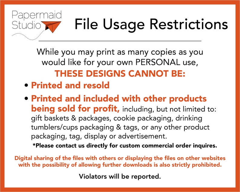 May include: A white and orange graphic with the text "Papermaid Studio" and a paper airplane. The text "File Usage Restrictions" is in black. The text "While you may print as many copies as you would like for your own PERSONAL use, THESE DESIGNS CANNOT BE:" is in black. The text "Printed and resold" and "Printed and included with other products being sold for profit, including, but not limited to: gift baskets & packages, cookie packaging, drinking tumblers/cups packaging & tags, or any other product packaging, tag, display or advertisement." is in black. The text "*Please contact us directly for custom commercial order inquires." is in black. The text "Digital sharing of the files with others or displaying the files on other websites with the possibility of allowing further downloads is also strictly prohibited. Violators will be reported." is in black.