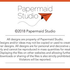 May include: A black and white image with the text "Papermaid Studio" and a copyright symbol with the year 2018. The text "All designs are property of Papermaid Studio. Designs and/or ideas may not be copied or used to create other designs. All designs are for personal and decorative use only and cannot be reproduced in mass quantities for resale. Displaying the files on other websites and allowing further downloads or sharing of the files is also strictly prohibited. Violators will be reported." is below the logo.