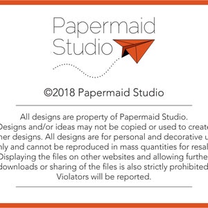 May include: A black and white image with the text "Papermaid Studio" and a copyright symbol with the year 2018. The text "All designs are property of Papermaid Studio. Designs and/or ideas may not be copied or used to create other designs. All designs are for personal and decorative use only and cannot be reproduced in mass quantities for resale. Displaying the files on other websites and allowing further downloads or sharing of the files is also strictly prohibited. Violators will be reported." is below the logo.