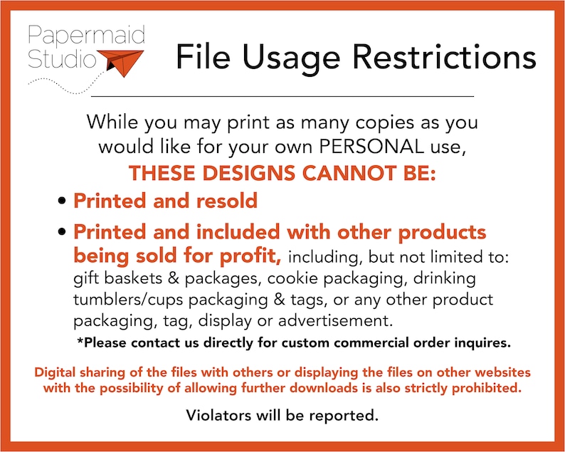 May include: A graphic with a red background and white text outlining the restrictions for using digital designs. The text reads "File Usage Restrictions" and "While you may print as many copies as you would like for your own PERSONAL use, THESE DESIGNS CANNOT BE: Printed and resold, Printed and included with other products being sold for profit, including, but not limited to: gift baskets & packages, cookie packaging, drinking tumblers/cups packaging & tags, or any other product packaging, tag, display or advertisement. *Please contact us directly for custom commercial order inquires. Digital sharing of the files with others or displaying the files on other websites with the possibility of allowing further downloads is also strictly prohibited. Violators will be reported."