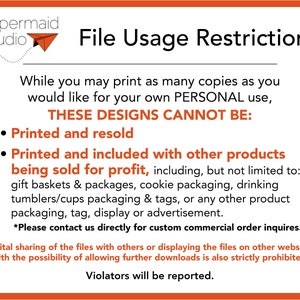 May include: A graphic with a red background and white text outlining the restrictions for using digital designs. The text reads "File Usage Restrictions" and "While you may print as many copies as you would like for your own PERSONAL use, THESE DESIGNS CANNOT BE: Printed and resold, Printed and included with other products being sold for profit, including, but not limited to: gift baskets & packages, cookie packaging, drinking tumblers/cups packaging & tags, or any other product packaging, tag, display or advertisement. *Please contact us directly for custom commercial order inquires. Digital sharing of the files with others or displaying the files on other websites with the possibility of allowing further downloads is also strictly prohibited. Violators will be reported."
