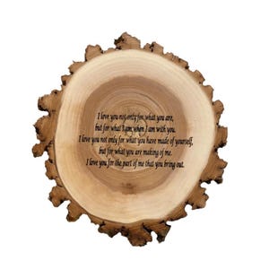 May include: A wooden slice with a romantic message engraved on it. The message reads: "I love you not only for what you are, but for what I am when I am with you. I love you not only for what you have made of yourself, but for what you are making of me. I love you for the part of me that you bring out."