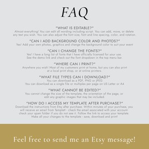 May include: FAQ about an editable template. The text says "Almost everything! You can edit all wording including script. You can add, move, or delete any text you wish. You can also adjust the font size, font and line spacing, color, and rotation."  "CAN I ADD BACKGROUND COLOR AND PHOTOS?" "Yes! Add your own photos, graphics and change the background color to suit your event" "CAN I CHANGE THE FONTS?" "Yes! I have a long list of fonts that I have officially licensed for your use. See the demo link and check out the font dropdown in the top menu bar." "WHERE CAN I PRINT?" "Anywhere you wish! Most of my customers print at home, but you can also print at a local print shop, or at online printers." "WHAT FILE TYPES CAN I DOWNLOAD?" "You can download as a PDF, PNG or JPEG You can download as a single file or multiples per page on US Letter or A4" "WHAT CANNOT BE EDITED?" "You cannot change the size of the template, the orientation of the page, or edit any graphic images that may be included." "HOW DO I ACCESS MY TEMPLATE AFTER PURCHASE?" "Download the instructions from Etsy after purchase. Within minutes of your purchase, you will receive an email from Templett - check the email associated with your account - check your spam folder if you do not see it. Follow the link to access your template. Make all your changes to the template - save, download and print!"