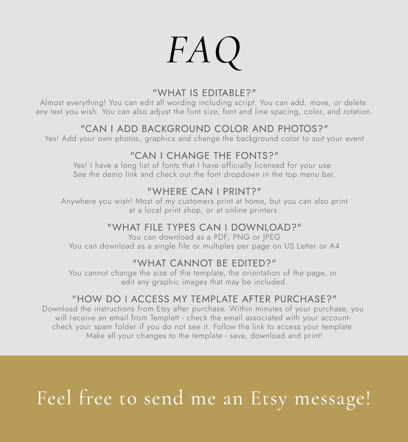 May include: FAQ about an editable template. The text says "Almost everything! You can edit all wording including script. You can add, move, or delete any text you wish. You can also adjust the font size, font and line spacing, color, and rotation."  "CAN I ADD BACKGROUND COLOR AND PHOTOS?" "Yes! Add your own photos, graphics and change the background color to suit your event" "CAN I CHANGE THE FONTS?" "Yes! I have a long list of fonts that I have officially licensed for your use. See the demo link and check out the font dropdown in the top menu bar." "WHERE CAN I PRINT?" "Anywhere you wish! Most of my customers print at home, but you can also print at a local print shop, or at online printers." "WHAT FILE TYPES CAN I DOWNLOAD?" "You can download as a PDF, PNG or JPEG You can download as a single file or multiples per page on US Letter or A4" "WHAT CANNOT BE EDITED?" "You cannot change the size of the template, the orientation of the page, or edit any graphic images that may be included." "HOW DO I ACCESS MY TEMPLATE AFTER PURCHASE?" "Download the instructions from Etsy after purchase. Within minutes of your purchase, you will receive an email from Templett - check the email associated with your account - check your spam folder if you do not see it. Follow the link to access your template. Make all your changes to the template - save, download and print!"