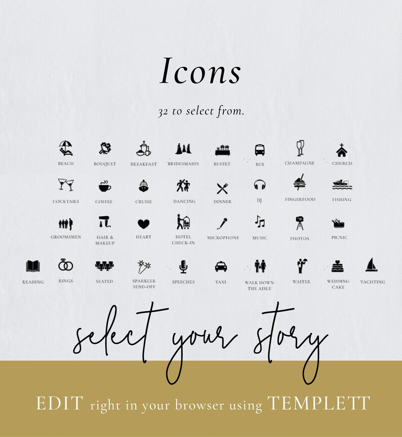 May include: A set of 32 black and white icons for a wedding website. The icons include a beach, bouquet, breakfast, bridesmaids, buffet, bus, champagne, church, cocktails, coffee, cruise, dancing, dinner, finger food, fishing, groomsmen, hair and makeup, heart, hotel check-in, microphone, music, photos, picnic, reading, rings, seated, sparkler send-off, speeches, taxi, walk down the aisle, waiter, wedding cake, and yachting. The text "Icons" and "32 to select from." is at the top of the image. The text "select your story" is in the middle of the image. The text "EDIT right in your browser using TEMPLETT" is at the bottom of the image.