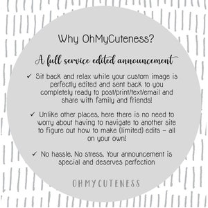 May include: A white circle with a grey background and black text. The text reads "Why OhMyCuteness? A full service edited announcement."  The text continues with three bullet points: "Sit back and relax while your custom image is perfectly edited and sent back to you completely ready to post/print/text/email and share with family and friends!"  "Unlike other places, here there is no need to worry about having to navigate to another site to figure out how to make (limited) edits - all on your own!"  "No hassle. No stress. Your announcement is special and deserves perfection."  The text ends with "OHMYCUTENESS".
