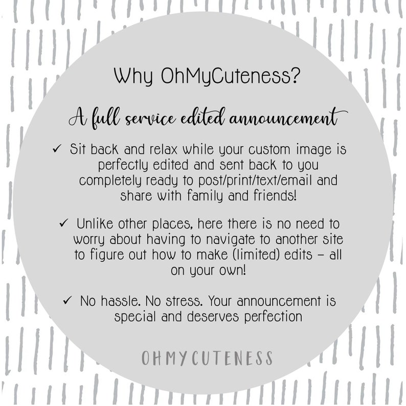 May include: A white circle with a grey background and black text. The text reads "Why OhMyCuteness? A full service edited announcement."  The text continues with three bullet points: "Sit back and relax while your custom image is perfectly edited and sent back to you completely ready to post/print/text/email and share with family and friends!"  "Unlike other places, here there is no need to worry about having to navigate to another site to figure out how to make (limited) edits - all on your own!"  "No hassle. No stress. Your announcement is special and deserves perfection."  The text ends with "OHMYCUTENESS".