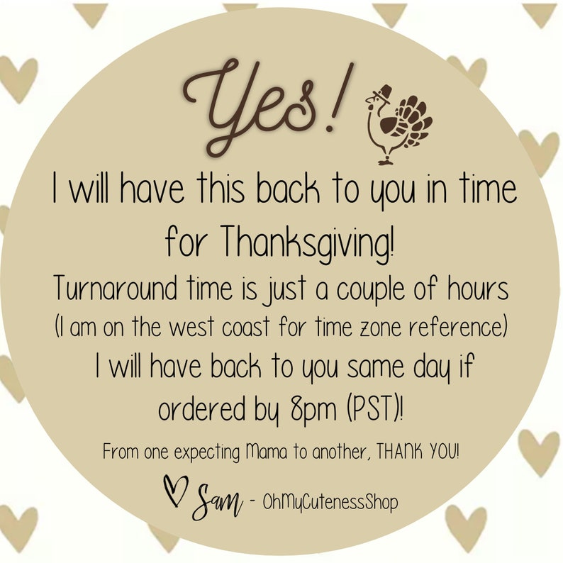 May include: A tan circle with a brown turkey illustration and the text "Yes! I will have this back to you in time for Thanksgiving! Turnaround time is just a couple of hours (I am on the west coast for time zone reference) I will have back to you same day if ordered by 8pm (PST)! From one expecting Mama to another, THANK YOU! Sam - OhMyCutenessShop"