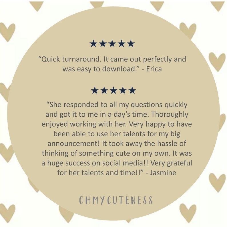 May include: A beige circle with five-star ratings and customer testimonials. The text reads "Quick turnaround. It came out perfectly and was easy to download." - Erica and "She responded to all my questions quickly and got it to me in a day's time. Thoroughly enjoyed working with her. Very happy to have been able to use her talents for my big announcement! It took away the hassle of thinking of something cute on my own. It was a huge success on social media!! Very grateful for her talents and time!!" - Jasmine. The text "OHMYCUTENESS" is at the bottom of the circle.