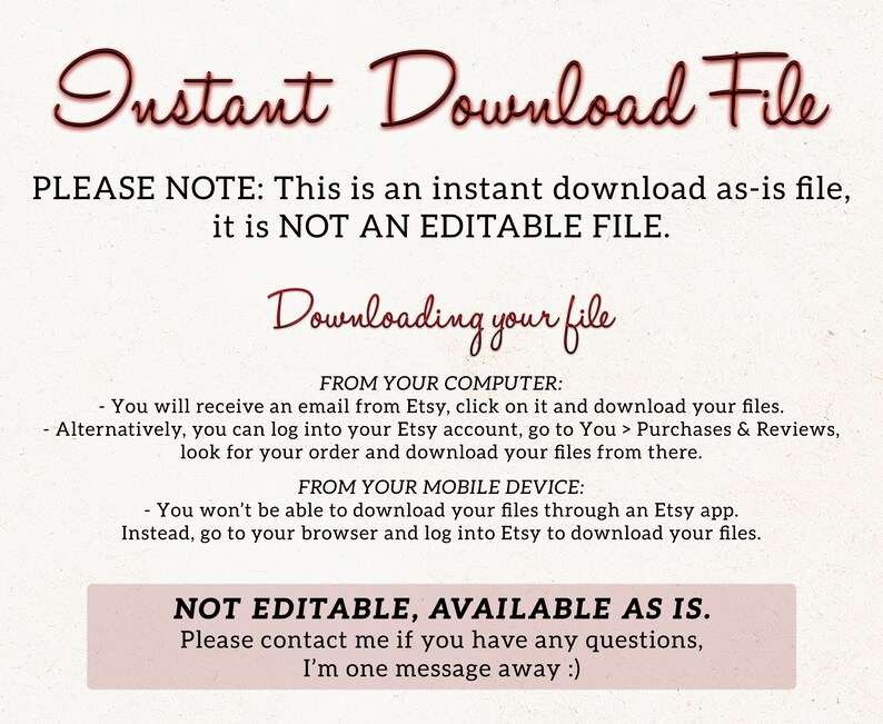 May include: A text-based image with instructions on how to download a digital file. The text reads "Instant Download File" and "PLEASE NOTE: This is an instant download as-is file, it is NOT AN EDITABLE FILE." The text also includes instructions on how to download the file from a computer or mobile device. The text ends with "NOT EDITABLE, AVAILABLE AS IS. Please contact me if you have any questions, I'm one message away :)"