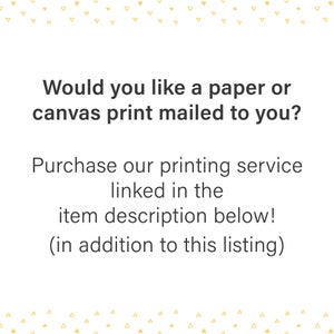 May include: Text on a white background that reads: "Would you like a paper or canvas print mailed to you? Purchase our printing service linked in the item description below! (in addition to this listing)"
