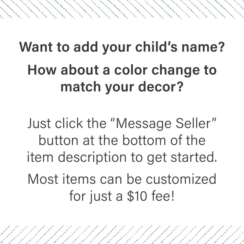 May include: Text on a white background with a blue patterned border. The text reads: "Want to add your child's name? How about a color change to match your decor? Just click the "Message Seller" button at the bottom of the item description to get started. Most items can be customized for just a $10 fee!"