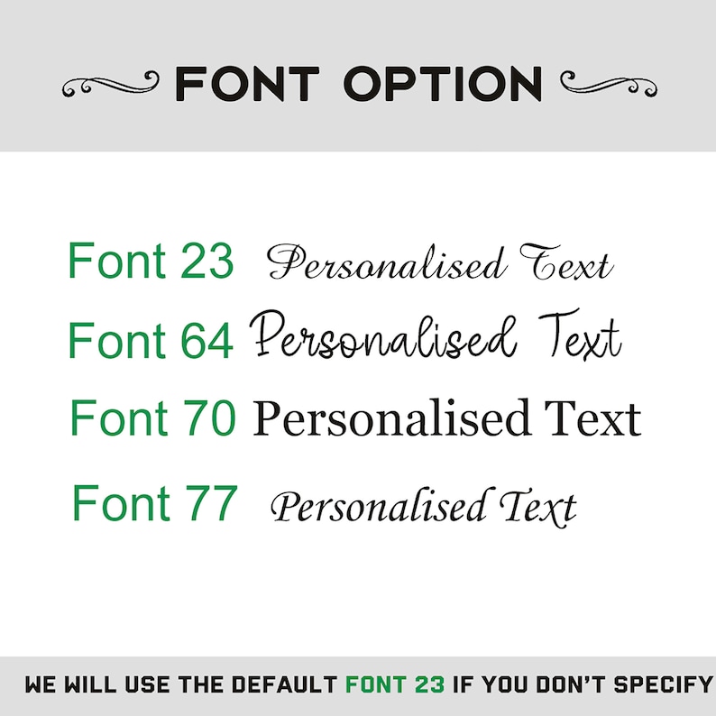 May include: A green text box with the words "FONT OPTION" in black. Below the text box are four font options with the text "Font 23", "Font 64", "Font 70", and "Font 77" in green. Each font option has the text "Personalised Text" in black. The text at the bottom of the image reads "WE WILL USE THE DEFAULT FONT 23 IF YOU DON'T SPECIFY".