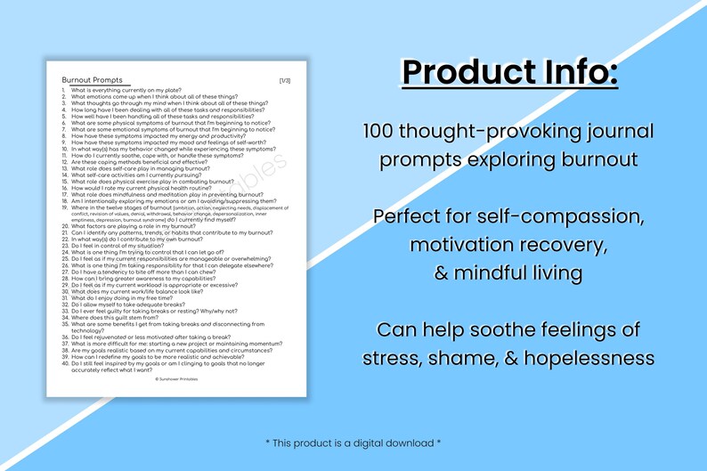 May include: A blue and white printable journal with the text "Burnout Prompts" and 100 thought-provoking journal prompts exploring burnout. The text "Product Info:" is in black on a white background. The text "Perfect for self-compassion, motivation recovery, & mindful living" is in black on a blue background. The text "Can help soothe feelings of stress, shame, & hopelessness" is in black on a blue background. The text "*This product is a digital download*" is in black on a white background.