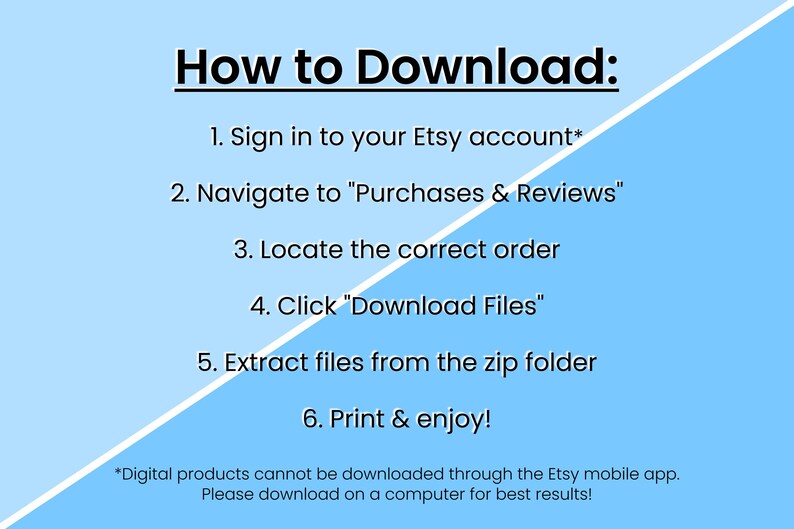 May include: A light blue background with white text explaining how to download digital products from Etsy. The text reads: "How to Download: 1. Sign in to your Etsy account* 2. Navigate to "Purchases & Reviews" 3. Locate the correct order 4. Click "Download Files" 5. Extract files from the zip folder 6. Print & enjoy! *Digital products cannot be downloaded through the Etsy mobile app. Please download on a computer for best results!"