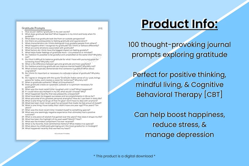 May include: A blue and white printable journal with 100 gratitude prompts. The text "Gratitude Prompts" is at the top of the page. The text "Product Info:" is at the top of the right side of the page. The text "100 thought-provoking journal prompts exploring gratitude" is below the text "Product Info:". The text "Perfect for positive thinking, mindful living, & Cognitive Behavioral Therapy [CBT]" is below the text "100 thought-provoking journal prompts exploring gratitude". The text "Can help boost happiness, reduce stress, & manage depression" is below the text "Perfect for positive thinking, mindful living, & Cognitive Behavioral Therapy [CBT]". The text "* This product is a digital download *" is at the bottom of the right side of the page.