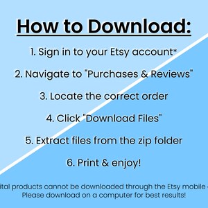 May include: A blue and white graphic with instructions on how to download digital products from Etsy. The text reads: "How to Download: 1. Sign in to your Etsy account* 2. Navigate to "Purchases & Reviews" 3. Locate the correct order 4. Click "Download Files" 5. Extract files from the zip folder 6. Print & enjoy! *Digital products cannot be downloaded through the Etsy mobile app. Please download on a computer for best results!"