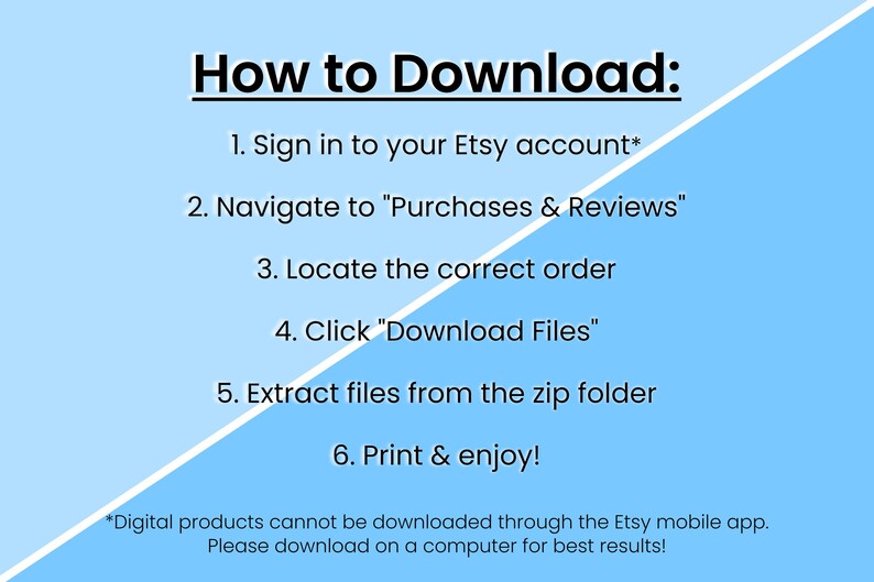 May include: A blue and white graphic with instructions on how to download digital products from Etsy. The text reads: "How to Download: 1. Sign in to your Etsy account* 2. Navigate to "Purchases & Reviews" 3. Locate the correct order 4. Click "Download Files" 5. Extract files from the zip folder 6. Print & enjoy! *Digital products cannot be downloaded through the Etsy mobile app. Please download on a computer for best results!"