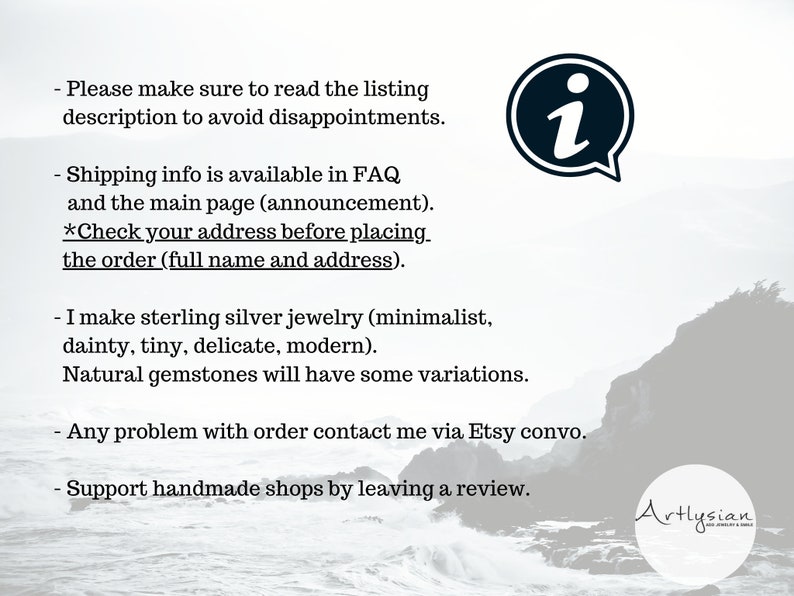 May include: Text on a white background with a black information icon. The text reads: 'Please make sure to read the listing description to avoid disappointments. Shipping info is available in FAQ and the main page (announcement). *Check your address before placing the order (full name and address). I make sterling silver jewelry (minimalist, dainty, tiny, delicate, modern). Natural gemstones will have some variations. Any problem with order contact me via Etsy convo. Support handmade shops by leaving a review.' The text is followed by a logo that reads 'Artlysian'. The background is a blurry image of a rocky coastline with a body of water.