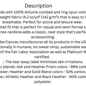 Puede incluir: Descripci&oacute;n de una tela de camiseta Bella+Canvas. Hecha con 100% algod&oacute;n peinado y hilado en anillo Airlume, es una tela ligera (4,2 oz/yd&sup2; (142 g/m&sup2;)) que es f&aacute;cil de superponer y transpirable. El ajuste minorista es perfecto para ocasiones informales y semiformales. El escote redondo agrega un estilo cl&aacute;sico y ordenado. Bella+Canvas fabrica todos sus productos en los EE. UU. e internacionalmente de manera humana, sin talleres de explotaci&oacute;n, sostenible. La empresa forma parte de la Fair Labor Association y est&aacute; certificada por Platinum WRAP. La etiqueta desprendible minimiza las irritaciones de la piel. Mezclas de telas: colores Ash y Heather Prism - 99% algod&oacute;n, 1% poli&eacute;ster; colores Heather y Solid Blend - 52% algod&oacute;n, 48% poli&eacute;ster; colores Athletic Heather y Black Heather - 90% algod&oacute;n, 10% poli&eacute;ster.