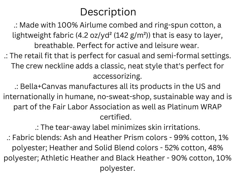 Puede incluir: Descripci&oacute;n de una tela de camiseta Bella+Canvas. Hecha con 100% algod&oacute;n peinado y hilado en anillo Airlume, es una tela ligera (4,2 oz/yd&sup2; (142 g/m&sup2;)) que es f&aacute;cil de superponer y transpirable. El ajuste minorista es perfecto para ocasiones informales y semiformales. El escote redondo agrega un estilo cl&aacute;sico y ordenado. Bella+Canvas fabrica todos sus productos en los EE. UU. e internacionalmente de manera humana, sin talleres de explotaci&oacute;n, sostenible. La empresa forma parte de la Fair Labor Association y est&aacute; certificada por Platinum WRAP. La etiqueta desprendible minimiza las irritaciones de la piel. Mezclas de telas: colores Ash y Heather Prism - 99% algod&oacute;n, 1% poli&eacute;ster; colores Heather y Solid Blend - 52% algod&oacute;n, 48% poli&eacute;ster; colores Athletic Heather y Black Heather - 90% algod&oacute;n, 10% poli&eacute;ster.