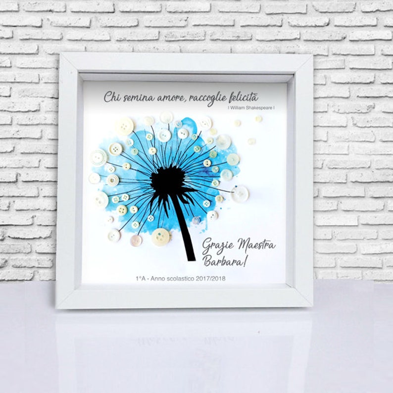 May include: A framed white background with a blue watercolour dandelion made of buttons. The quote "Chi semina amore, raccoglie felicita" is written at the top with the author "William Shakespeare" below. The text "Grazie Maestra Barbara!" is written below the dandelion with the text "1&deg;A - Anno scolastico 2017/2018" below that.