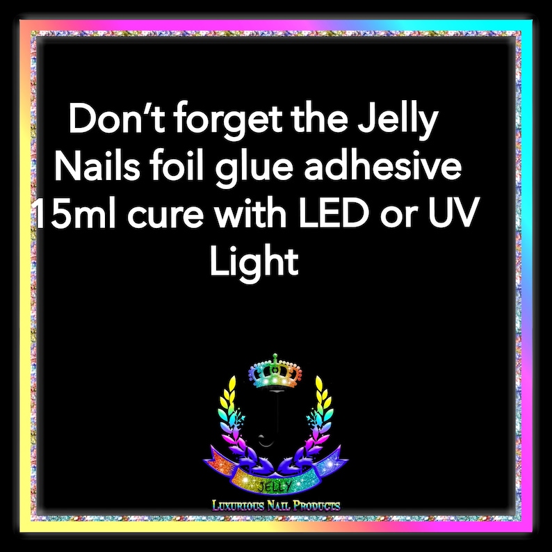 May include: Black and white text on a black background with a rainbow border. The text reads "Don't forget the Jelly Nails foil glue adhesive 15ml cure with LED or UV Light". A logo with a crown and the word "JELLY" is at the bottom of the image.
