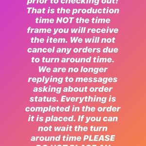 May include: A digital graphic with a vibrant pink to orange gradient background featuring white text that reads: Please be sure you completely understand the turn around time prior to checking out! That is the production time NOT the time frame you will receive the item. We will not cancel any orders due to turn around time. We are no longer replying to messages asking about order status. Everything is completed in the order it is placed. If you can not wait the turn around time PLEASE DO NOT PLACE AN ORDER. Thank you for understanding.