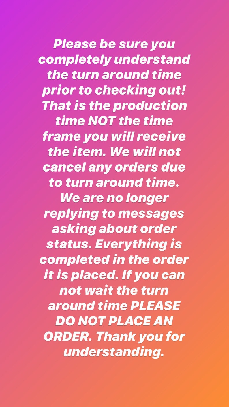 May include: A digital graphic with a vibrant pink to orange gradient background featuring white text that reads: Please be sure you completely understand the turn around time prior to checking out! That is the production time NOT the time frame you will receive the item. We will not cancel any orders due to turn around time. We are no longer replying to messages asking about order status. Everything is completed in the order it is placed. If you can not wait the turn around time PLEASE DO NOT PLACE AN ORDER. Thank you for understanding.