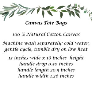 May include: Canvas tote bag made from 100% natural cotton canvas. The bag is 15 inches wide by 16 inches high with a 9.50 inch handle drop, 20.5 inch handle length, and 1.26 inch handle width. Machine wash separately in cold water on a gentle cycle and tumble dry on low heat.